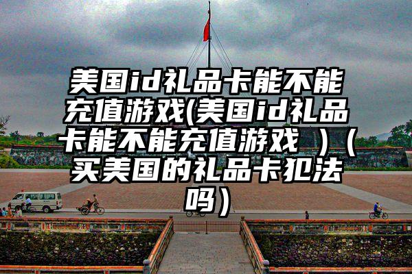 美国id礼品卡能不能充值游戏(美国id礼品卡能不能充值游戏 )（买美国的礼品卡犯法吗）