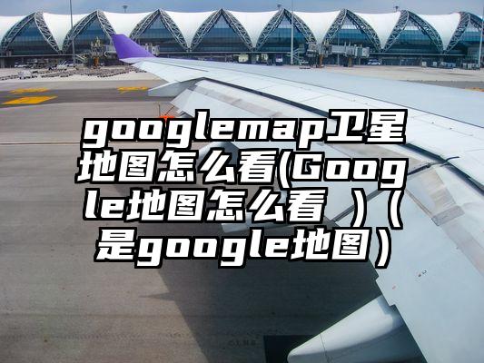 googlemap卫星地图怎么看(Google地图怎么看 )（是google地图）