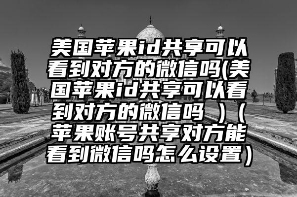 美国苹果id共享可以看到对方的微信吗(美国苹果id共享可以看到对方的微信吗 )（苹果账号共享对方能看到微信吗怎么设置）