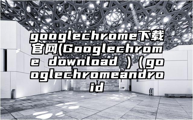 googlechrome下载官网(Googlechrome download )（googlechromeandroid