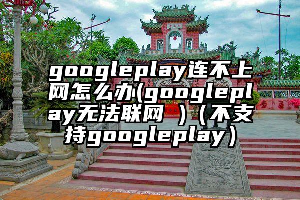 googleplay连不上网怎么办(googleplay无法联网 )（不支持googleplay）