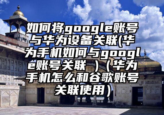 如何将google账号与华为设备关联(华为手机如何与google账号关联 )（华为手机怎么和谷歌账号关联使用）