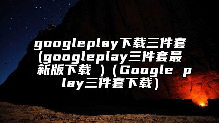 googleplay下载三件套(googleplay三件套最新版下载 )（Google play三件套下载）