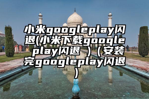 小米googleplay闪退(小米下载google play闪退 )（安装完googleplay闪退）