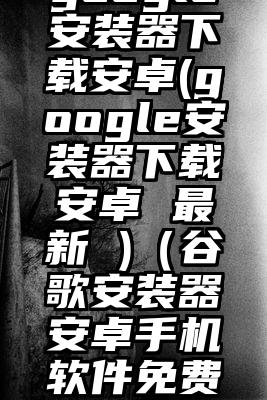 google安装器下载安卓(google安装器下载安卓 最新 )（谷歌安装器安卓手机软件免费下载）
