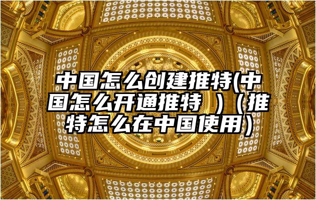 中国怎么创建推特(中国怎么开通推特 )（推特怎么在中国使用）