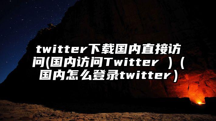twitter下载国内直接访问(国内访问Twitter )（国内怎么登录twitter）