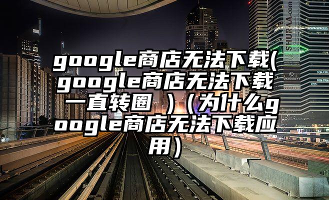 google商店无法下载(google商店无法下载 一直转圈 )（为什么google商店无法下载应用）