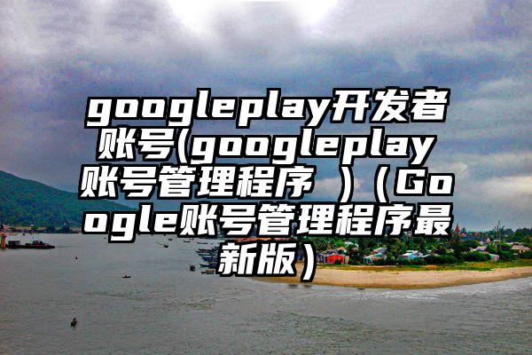 googleplay开发者账号(googleplay账号管理程序 )（Google账号管理程序最新版）