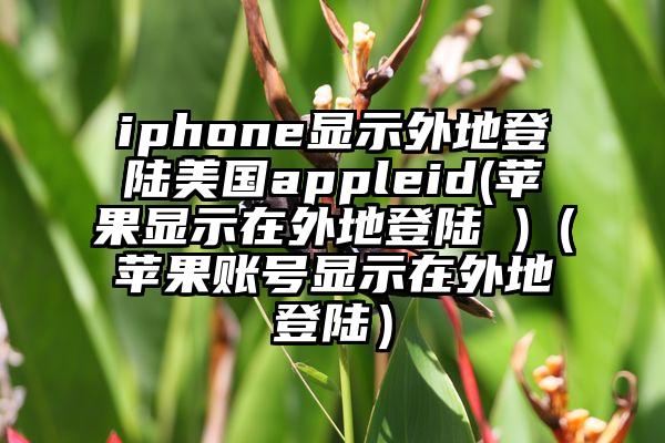 iphone显示外地登陆美国appleid(苹果显示在外地登陆 )（苹果账号显示在外地登陆）