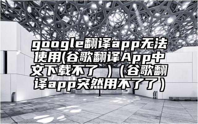 google翻译app无法使用(谷歌翻译App中文下载不了 )（谷歌翻译app突然用不了了）