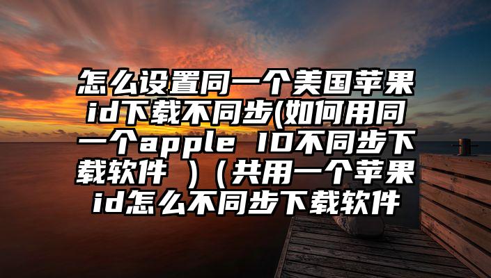 怎么设置同一个美国苹果id下载不同步(如何用同一个apple ID不同步下载软件 )（共用一个苹果id怎么不同步下载软件