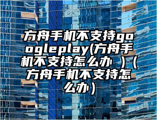 方舟手机不支持googleplay(方舟手机不支持怎么办 )（方舟手机不支持怎么办）
