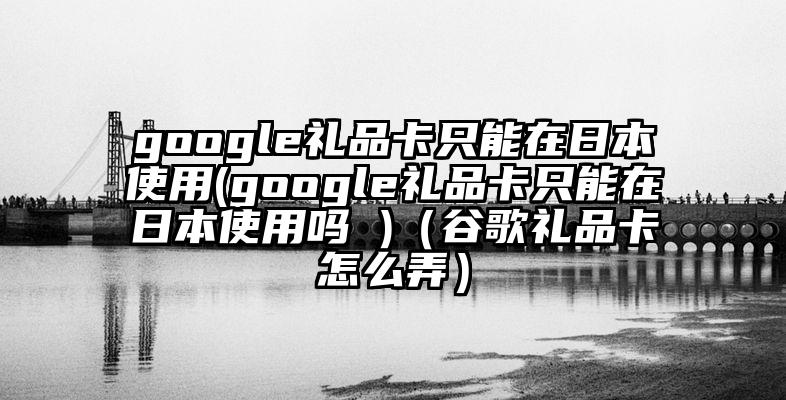 google礼品卡只能在日本使用(google礼品卡只能在日本使用吗 )（谷歌礼品卡怎么弄）