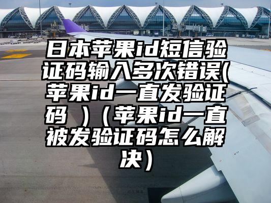 日本苹果id短信验证码输入多次错误(苹果id一直发验证码 )（苹果id一直被发验证码怎么解决）