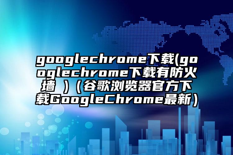 googlechrome下载(googlechrome下载有防火墙 )（谷歌浏览器官方下载GoogleChrome最新）