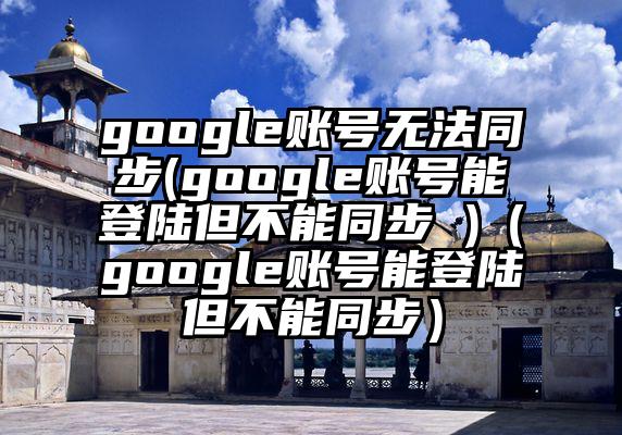 google账号无法同步(google账号能登陆但不能同步 )（google账号能登陆但不能同步）
