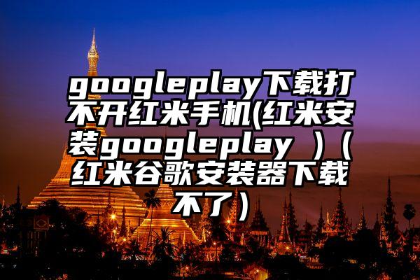 googleplay下载打不开红米手机(红米安装googleplay )（红米谷歌安装器下载不了）
