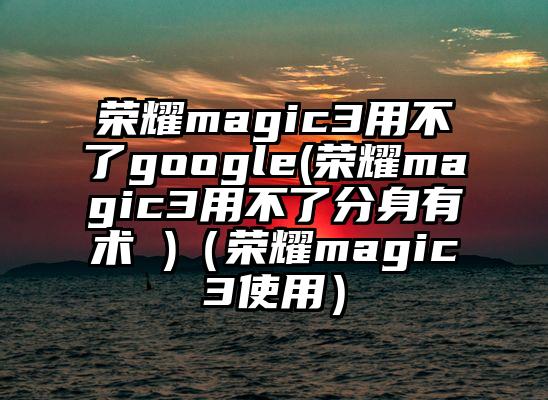 荣耀magic3用不了google(荣耀magic3用不了分身有术 )（荣耀magic3使用）