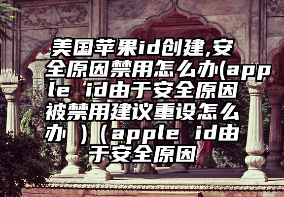 美国苹果id创建,安全原因禁用怎么办(apple id由于安全原因被禁用建议重设怎么办 )（apple id由于安全原因