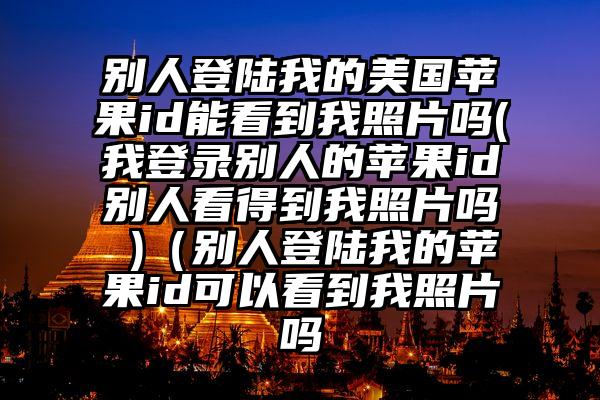 别人登陆我的美国苹果id能看到我照片吗(我登录别人的苹果id别人看得到我照片吗 )（别人登陆我的苹果id可以看到我照片吗
