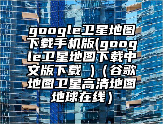 google卫星地图下载手机版(google卫星地图下载中文版下载 )（谷歌地图卫星高清地图地球在线）