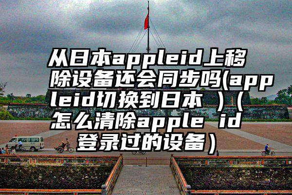 从日本appleid上移除设备还会同步吗(appleid切换到日本 )（怎么清除apple id登录过的设备）