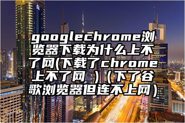 googlechrome浏览器下载为什么上不了网(下载了chrome上不了网 )（下了谷歌浏览器但连不上网）