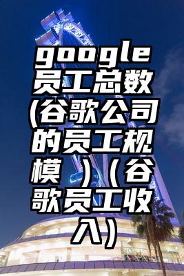 google员工总数(谷歌公司的员工规模 )（谷歌员工收入）
