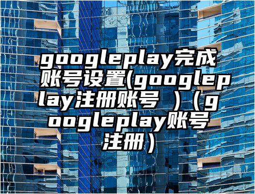 googleplay完成账号设置(googleplay注册账号 )（googleplay账号注册）