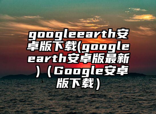 googleearth安卓版下载(googleearth安卓版最新 )（Google安卓版下载）