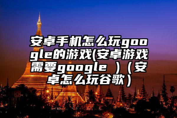 安卓手机怎么玩google的游戏(安卓游戏需要google )（安卓怎么玩谷歌）