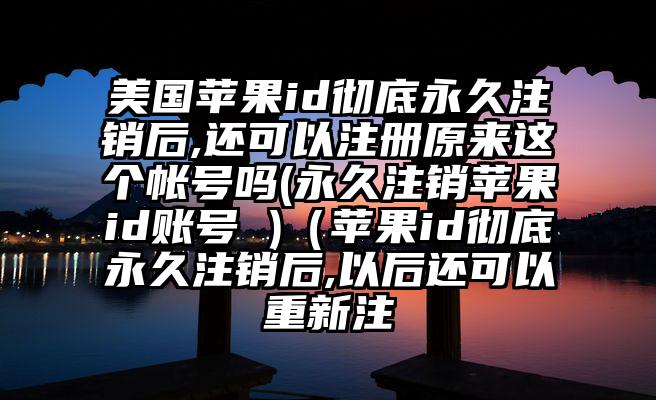美国苹果id彻底永久注销后,还可以注册原来这个帐号吗(永久注销苹果id账号 )（苹果id彻底永久注销后,以后还可以重新注