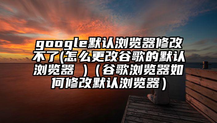 google默认浏览器修改不了(怎么更改谷歌的默认浏览器 )（谷歌浏览器如何修改默认浏览器）