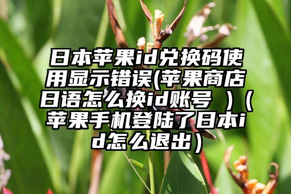 日本苹果id兑换码使用显示错误(苹果商店日语怎么换id账号 )（苹果手机登陆了日本id怎么退出）