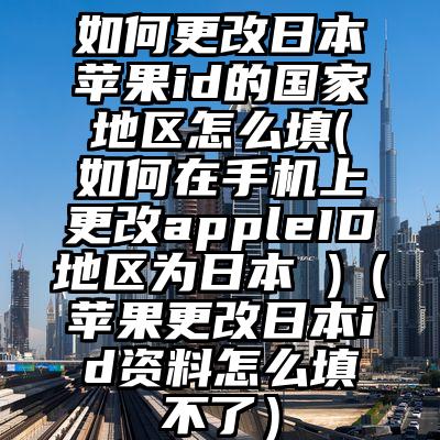 如何更改日本苹果id的国家地区怎么填(如何在手机上更改appleID地区为日本 )（苹果更改日本id资料怎么填不了）