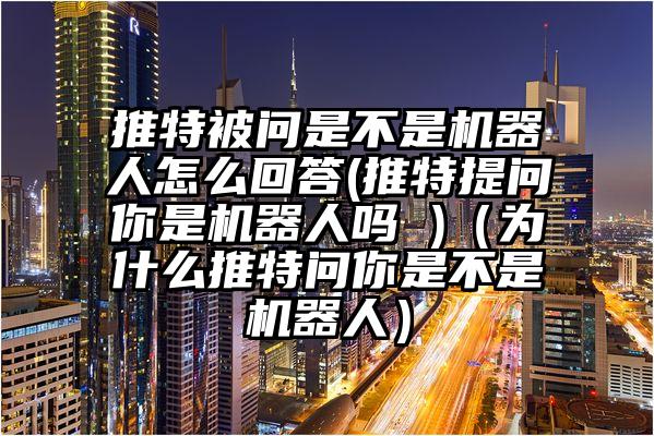 推特被问是不是机器人怎么回答(推特提问你是机器人吗 )（为什么推特问你是不是机器人）