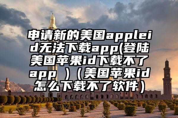 申请新的美国appleid无法下载app(登陆美国苹果id下载不了app )（美国苹果id怎么下载不了软件）