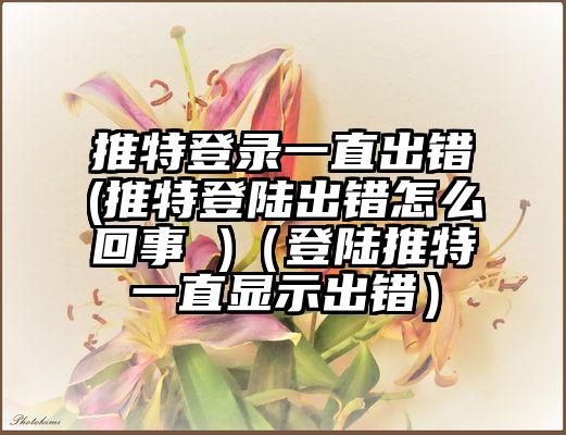 推特登录一直出错(推特登陆出错怎么回事 )（登陆推特一直显示出错）