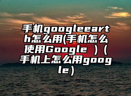 手机googleearth怎么用(手机怎么使用Google )（手机上怎么用google）