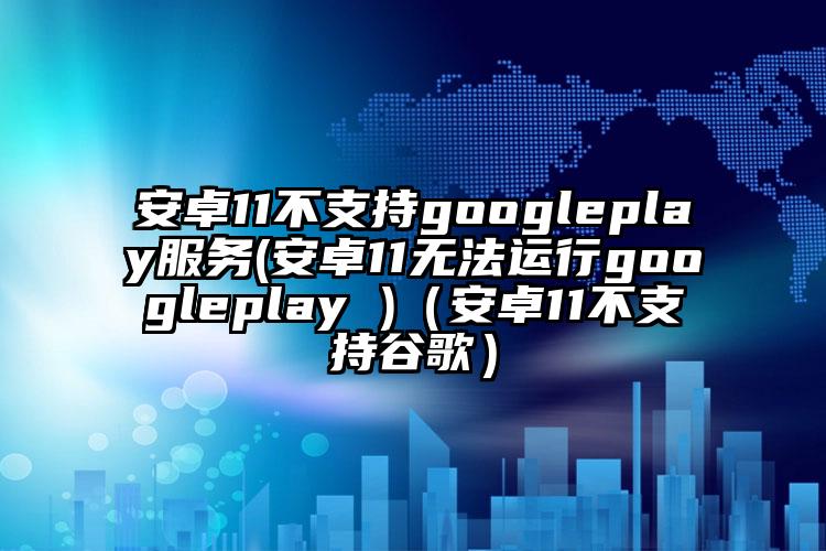 安卓11不支持googleplay服务(安卓11无法运行googleplay )（安卓11不支持谷歌）