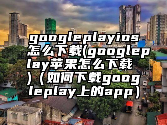googleplayios怎么下载(googleplay苹果怎么下载 )（如何下载googleplay上的app）