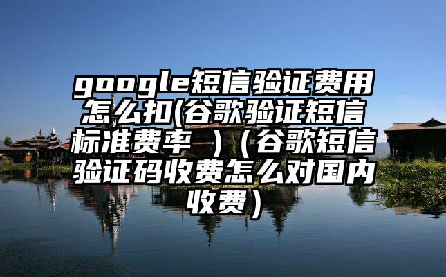 google短信验证费用怎么扣(谷歌验证短信标准费率 )（谷歌短信验证码收费怎么对国内收费）