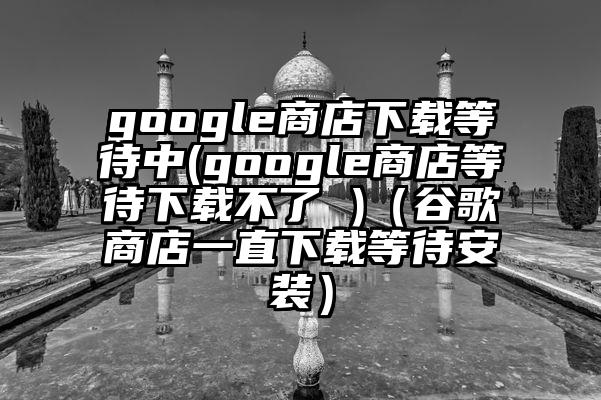 google商店下载等待中(google商店等待下载不了 )（谷歌商店一直下载等待安装）