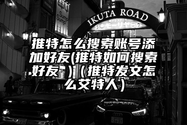 推特怎么搜索账号添加好友(推特如何搜索好友 )（推特发文怎么艾特人）