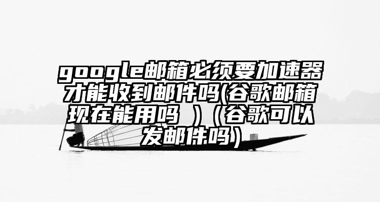 google邮箱必须要加速器才能收到邮件吗(谷歌邮箱现在能用吗 )（谷歌可以发邮件吗）