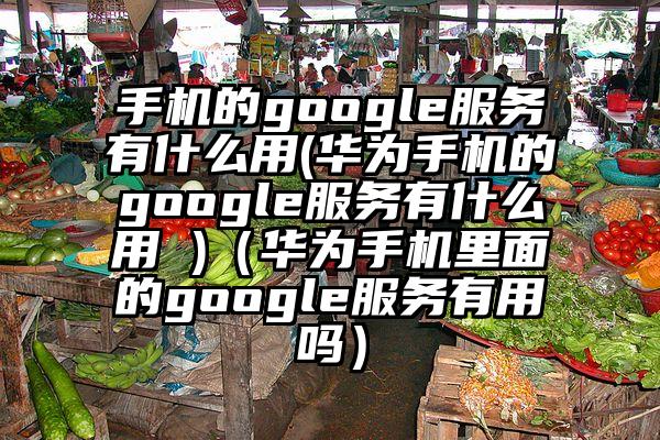 手机的google服务有什么用(华为手机的google服务有什么用 )（华为手机里面的google服务有用吗）