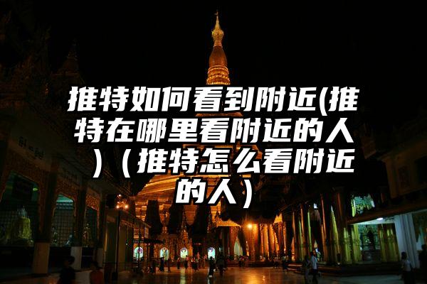 推特如何看到附近(推特在哪里看附近的人 )（推特怎么看附近的人）