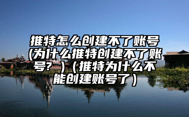 推特怎么创建不了账号(为什么推特创建不了账号? )（推特为什么不能创建账号了）