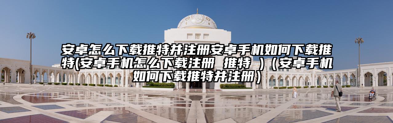 安卓怎么下载推特并注册安卓手机如何下载推特(安卓手机怎么下载注册 推特 )（安卓手机如何下载推特并注册）